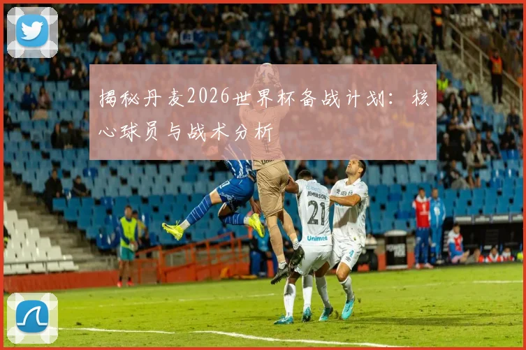 揭秘丹麦2026世界杯备战计划：核心球员与战术分析