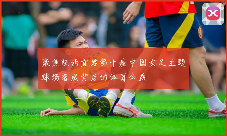 聚焦陕西宜君第十座中国女足主题球场落成背后的体育公益