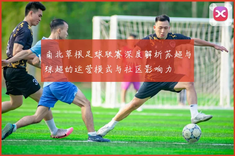 南北草根足球联赛深度解析苏超与琼超的运营模式与社区影响力