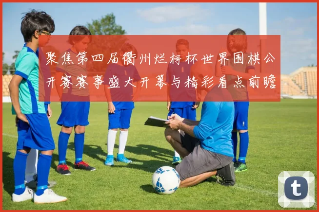聚焦第四届衢州烂柯杯世界围棋公开赛赛事盛大开幕与精彩看点前瞻