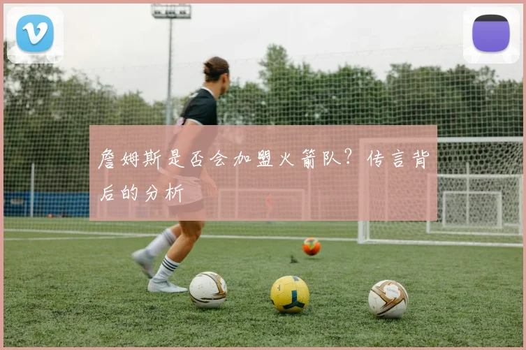 詹姆斯是否会加盟火箭队？传言背后的分析