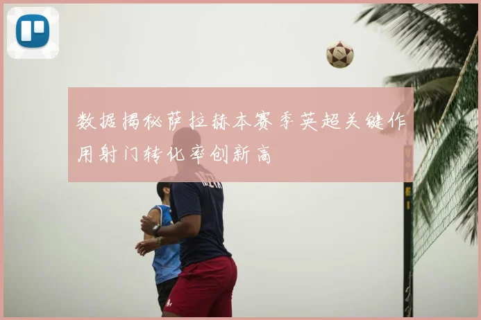 数据揭秘萨拉赫本赛季英超关键作用射门转化率创新高