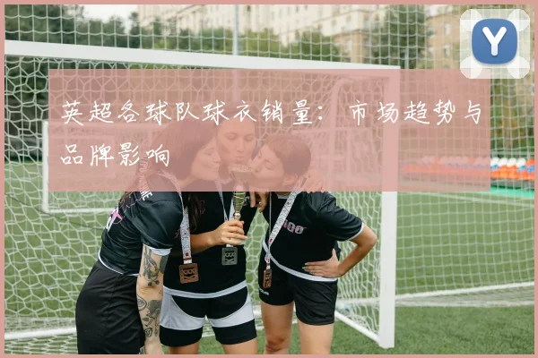 英超各球队球衣销量：市场趋势与品牌影响