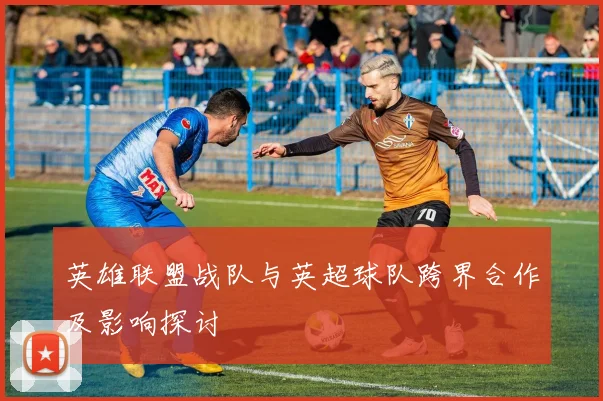 英雄联盟战队与英超球队跨界合作及影响探讨